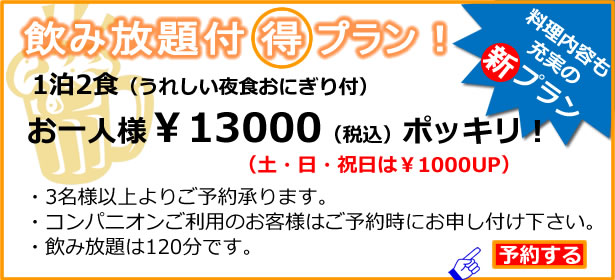 飲み放題は得プラン!1泊2食(うれしい夜食おにぎり付)お一人様¥12000(税込)ポッキリ!3名様以上よりご予約承ります。飲み放題は120分です。コンパニオンご利用のお客様はご予約時にお申し付け下さい。